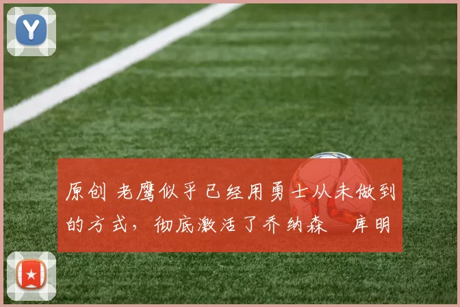 原创 老鹰似乎已经用勇士从未做到的方式,彻底激活了乔纳森・库明加