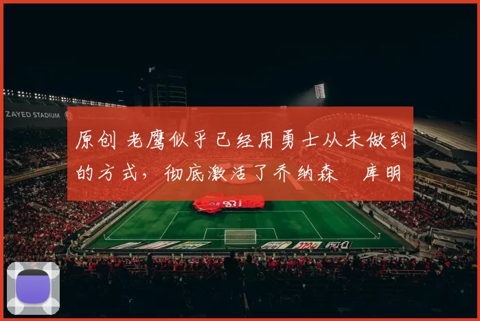 原创 老鹰似乎已经用勇士从未做到的方式，彻底激活了乔纳森・库明加