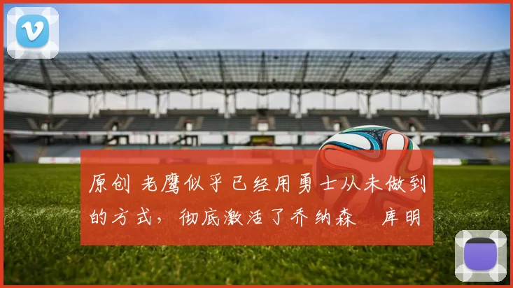 原创 老鹰似乎已经用勇士从未做到的方式，彻底激活了乔纳森・库明加