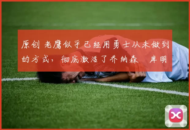 原创 老鹰似乎已经用勇士从未做到的方式,彻底激活了乔纳森・库明加