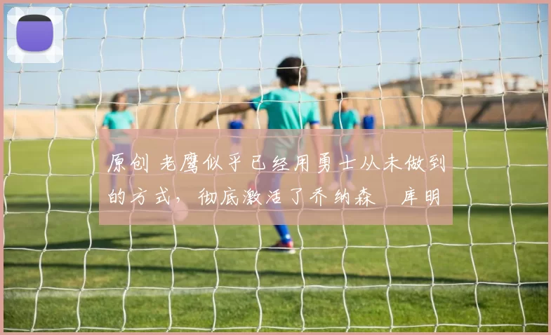 原创 老鹰似乎已经用勇士从未做到的方式，彻底激活了乔纳森・库明加