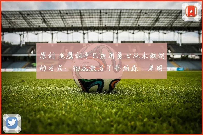 原创 老鹰似乎已经用勇士从未做到的方式，彻底激活了乔纳森・库明加