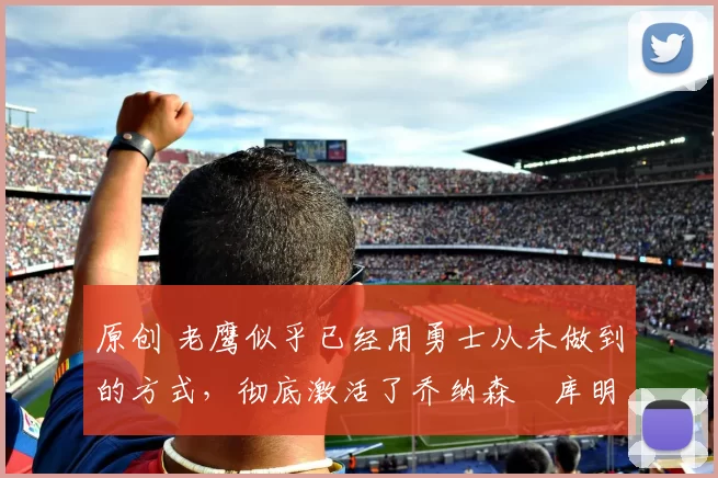 原创 老鹰似乎已经用勇士从未做到的方式,彻底激活了乔纳森・库明加