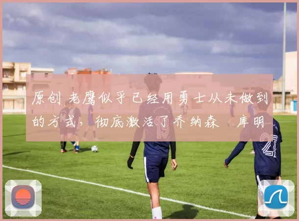 原创 老鹰似乎已经用勇士从未做到的方式，彻底激活了乔纳森・库明加