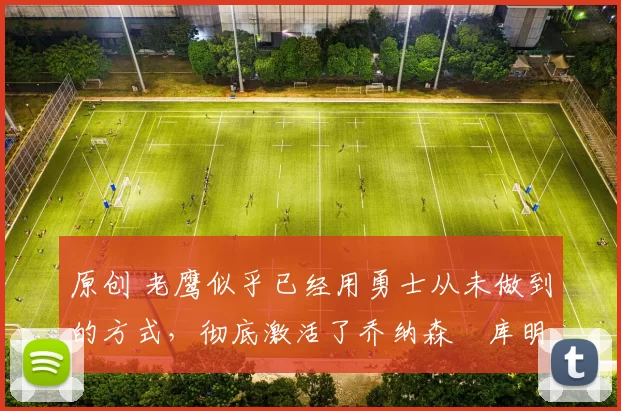 原创 老鹰似乎已经用勇士从未做到的方式，彻底激活了乔纳森・库明加