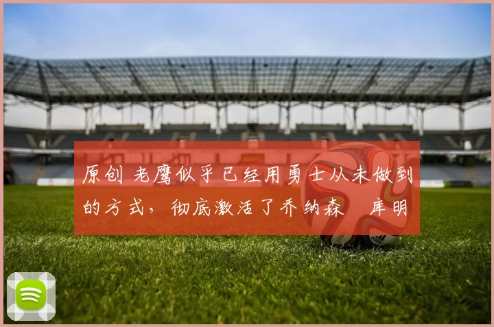 原创 老鹰似乎已经用勇士从未做到的方式,彻底激活了乔纳森・库明加