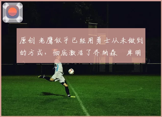 原创 老鹰似乎已经用勇士从未做到的方式，彻底激活了乔纳森・库明加