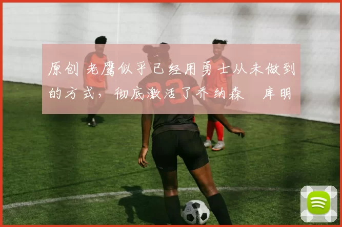 原创 老鹰似乎已经用勇士从未做到的方式,彻底激活了乔纳森・库明加