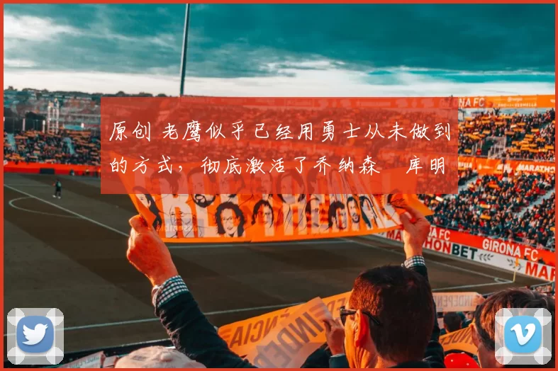 原创 老鹰似乎已经用勇士从未做到的方式，彻底激活了乔纳森・库明加