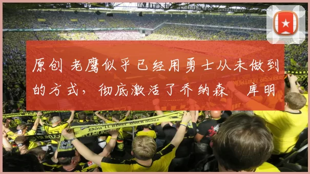 原创 老鹰似乎已经用勇士从未做到的方式,彻底激活了乔纳森・库明加