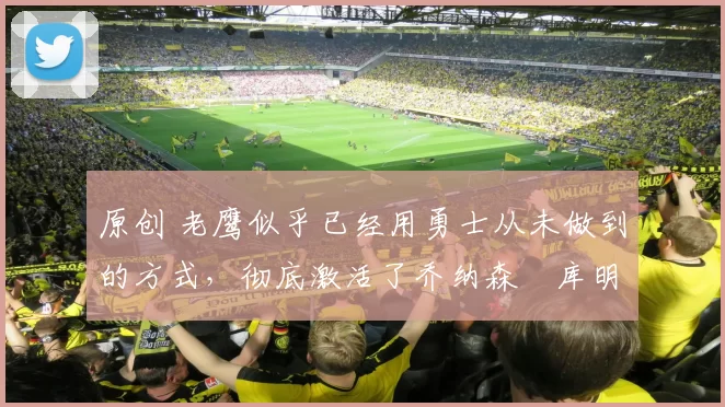 原创 老鹰似乎已经用勇士从未做到的方式,彻底激活了乔纳森・库明加