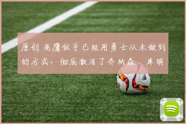 原创 老鹰似乎已经用勇士从未做到的方式,彻底激活了乔纳森・库明加