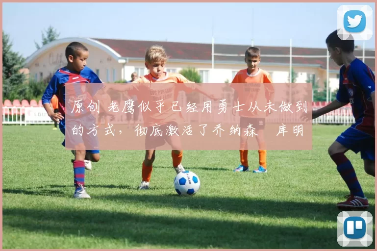 原创 老鹰似乎已经用勇士从未做到的方式,彻底激活了乔纳森・库明加