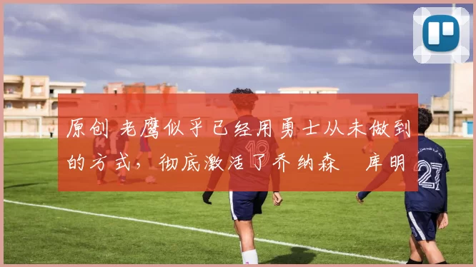 原创 老鹰似乎已经用勇士从未做到的方式,彻底激活了乔纳森・库明加