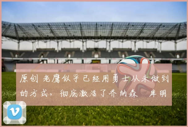 原创 老鹰似乎已经用勇士从未做到的方式，彻底激活了乔纳森・库明加