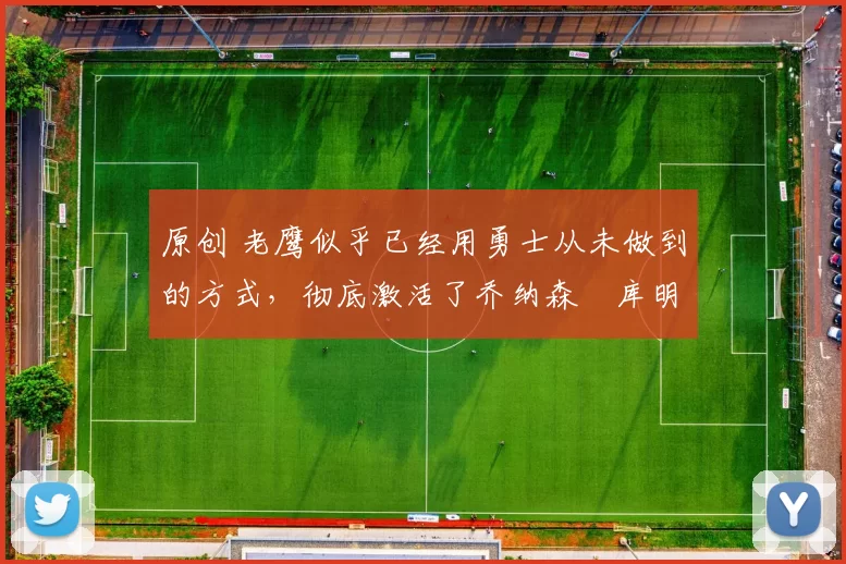 原创 老鹰似乎已经用勇士从未做到的方式，彻底激活了乔纳森・库明加