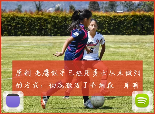 原创 老鹰似乎已经用勇士从未做到的方式，彻底激活了乔纳森・库明加