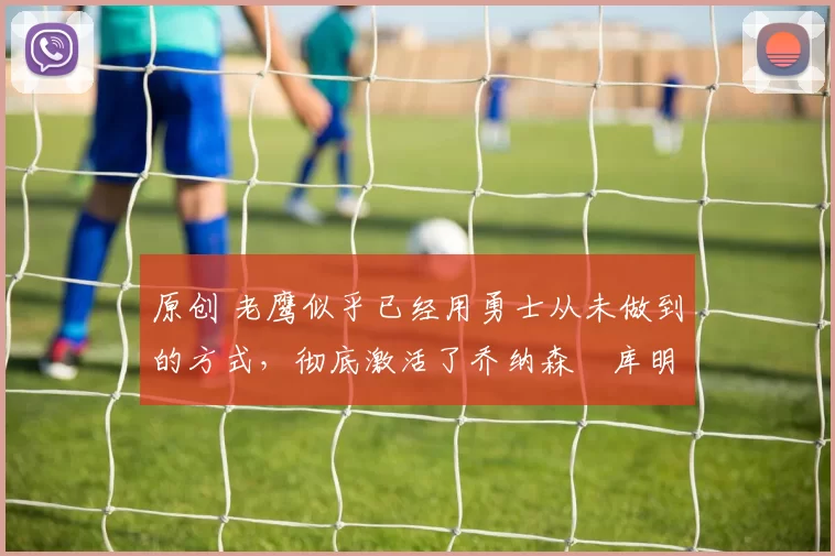 原创 老鹰似乎已经用勇士从未做到的方式,彻底激活了乔纳森・库明加