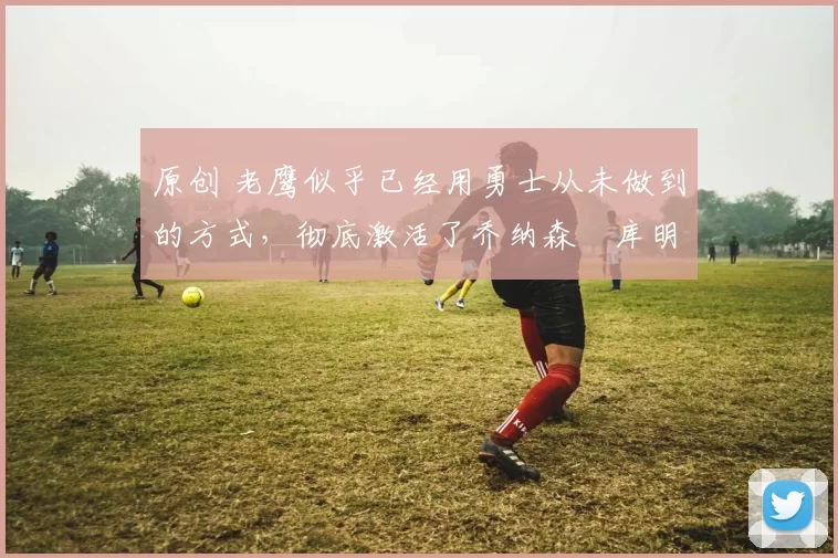 原创 老鹰似乎已经用勇士从未做到的方式,彻底激活了乔纳森・库明加