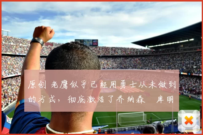 原创 老鹰似乎已经用勇士从未做到的方式，彻底激活了乔纳森・库明加