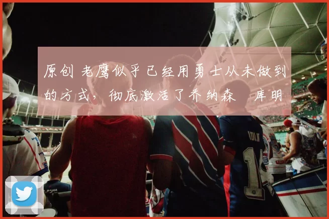 原创 老鹰似乎已经用勇士从未做到的方式,彻底激活了乔纳森・库明加