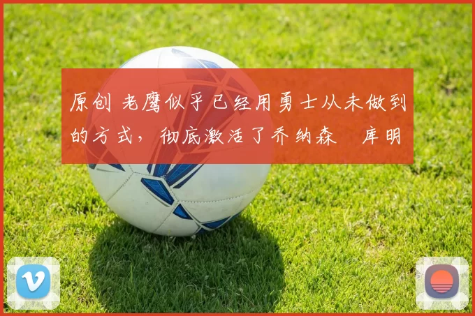 原创 老鹰似乎已经用勇士从未做到的方式，彻底激活了乔纳森・库明加