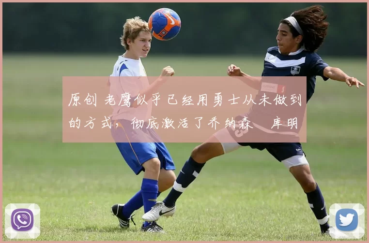 原创 老鹰似乎已经用勇士从未做到的方式，彻底激活了乔纳森・库明加