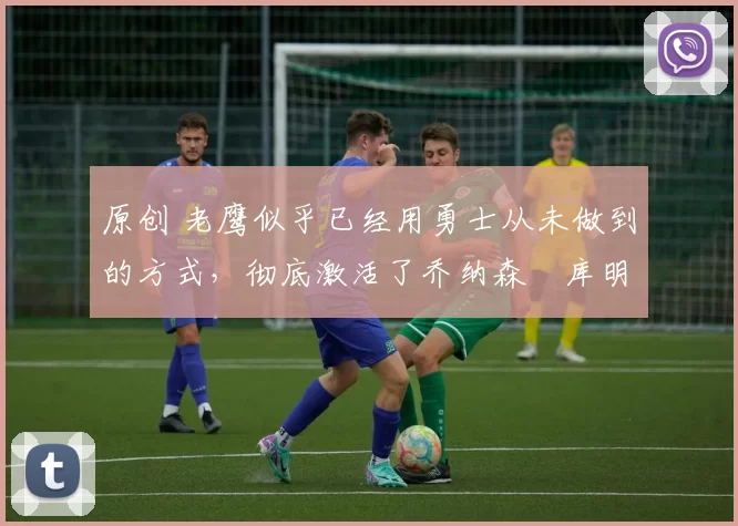 原创 老鹰似乎已经用勇士从未做到的方式，彻底激活了乔纳森・库明加