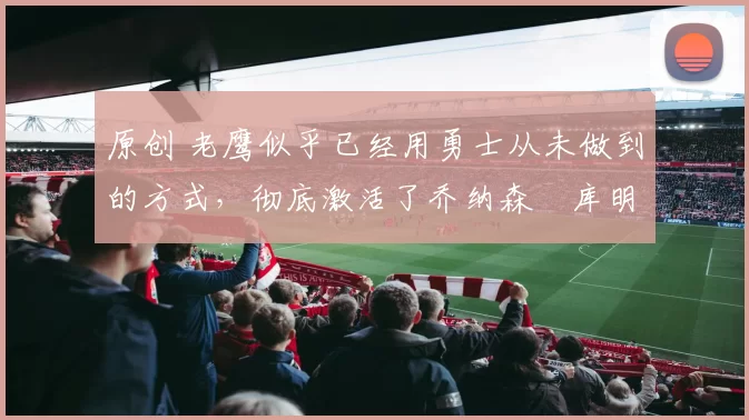 原创 老鹰似乎已经用勇士从未做到的方式,彻底激活了乔纳森・库明加