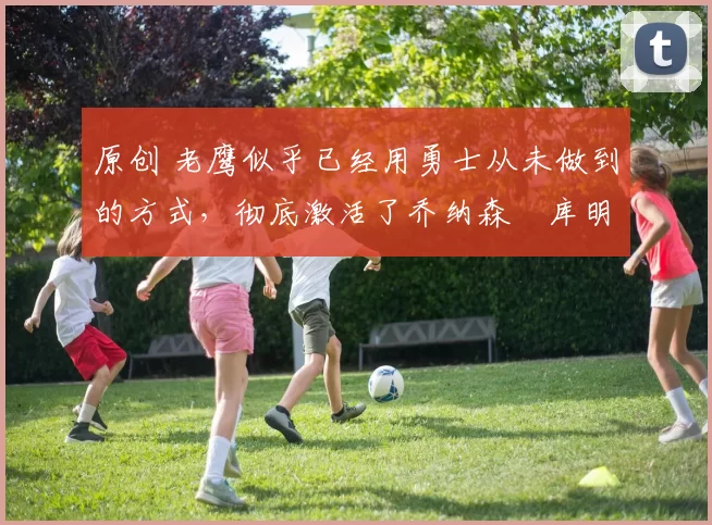 原创 老鹰似乎已经用勇士从未做到的方式，彻底激活了乔纳森・库明加