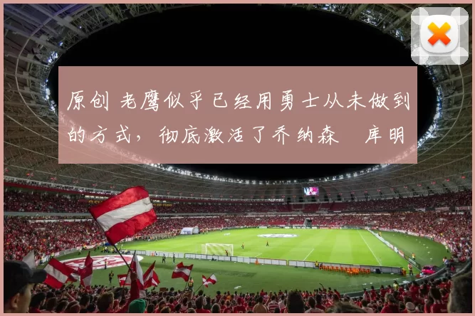 原创 老鹰似乎已经用勇士从未做到的方式，彻底激活了乔纳森・库明加