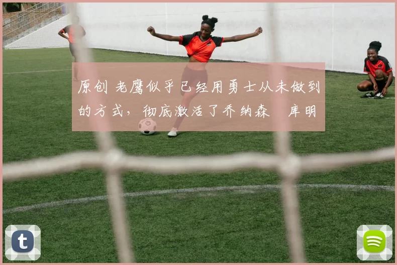 原创 老鹰似乎已经用勇士从未做到的方式,彻底激活了乔纳森・库明加