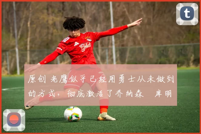 原创 老鹰似乎已经用勇士从未做到的方式,彻底激活了乔纳森・库明加