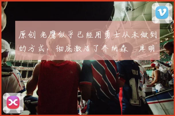 原创 老鹰似乎已经用勇士从未做到的方式，彻底激活了乔纳森・库明加