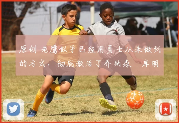 原创 老鹰似乎已经用勇士从未做到的方式,彻底激活了乔纳森・库明加