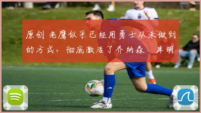 原创 老鹰似乎已经用勇士从未做到的方式,彻底激活了乔纳森・库明加