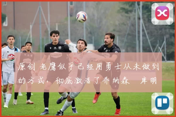 原创 老鹰似乎已经用勇士从未做到的方式,彻底激活了乔纳森・库明加