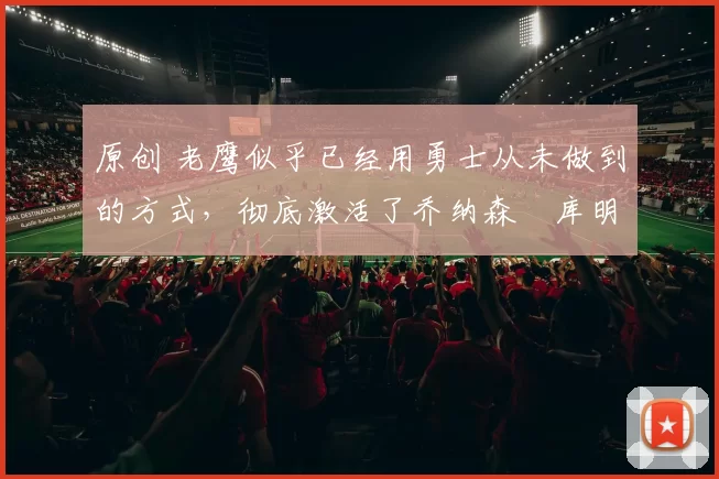 原创 老鹰似乎已经用勇士从未做到的方式，彻底激活了乔纳森・库明加