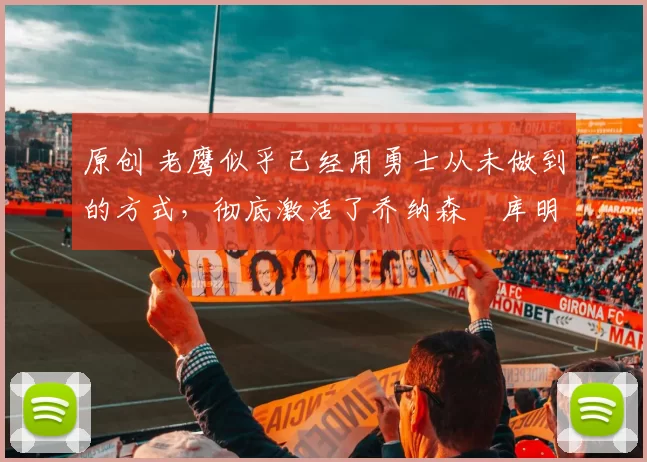 原创 老鹰似乎已经用勇士从未做到的方式，彻底激活了乔纳森・库明加