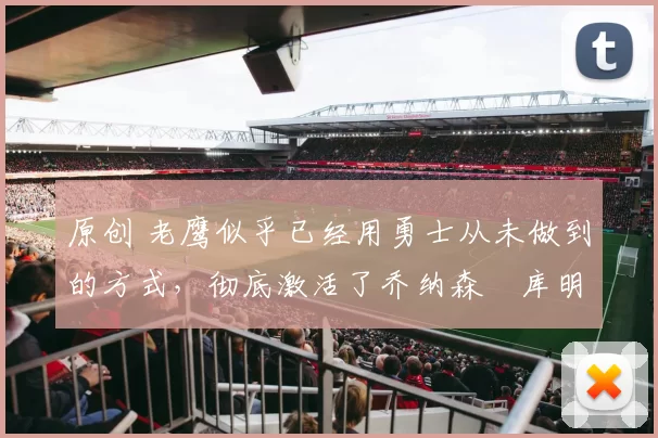 原创 老鹰似乎已经用勇士从未做到的方式,彻底激活了乔纳森・库明加