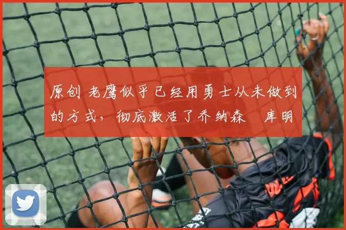 原创 老鹰似乎已经用勇士从未做到的方式,彻底激活了乔纳森・库明加