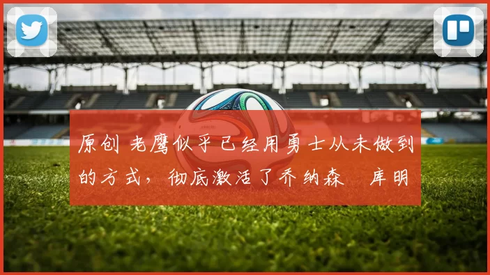 原创 老鹰似乎已经用勇士从未做到的方式,彻底激活了乔纳森・库明加