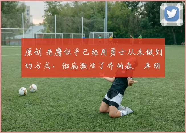 原创 老鹰似乎已经用勇士从未做到的方式,彻底激活了乔纳森・库明加