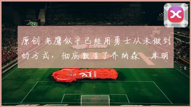 原创 老鹰似乎已经用勇士从未做到的方式，彻底激活了乔纳森・库明加