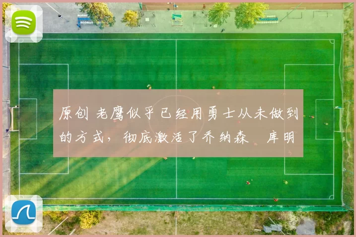 原创 老鹰似乎已经用勇士从未做到的方式，彻底激活了乔纳森・库明加