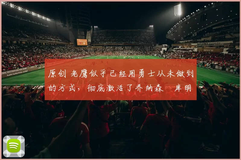 原创 老鹰似乎已经用勇士从未做到的方式，彻底激活了乔纳森・库明加