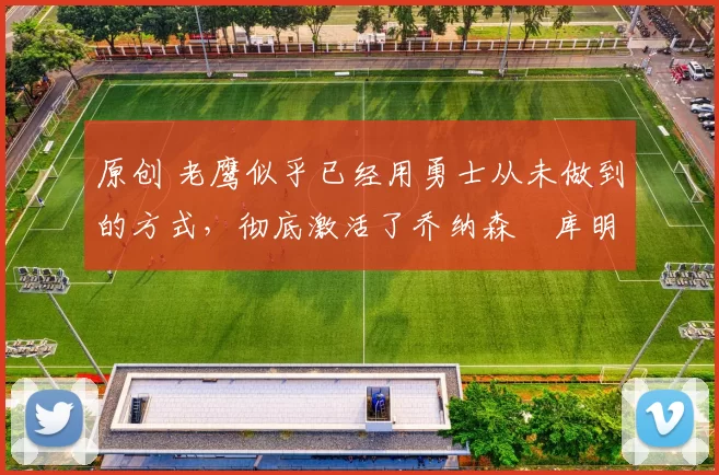 原创 老鹰似乎已经用勇士从未做到的方式，彻底激活了乔纳森・库明加