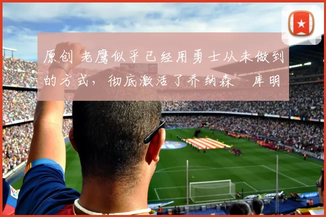 原创 老鹰似乎已经用勇士从未做到的方式，彻底激活了乔纳森・库明加