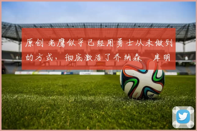 原创 老鹰似乎已经用勇士从未做到的方式,彻底激活了乔纳森・库明加