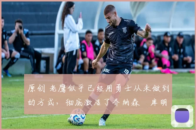 原创 老鹰似乎已经用勇士从未做到的方式,彻底激活了乔纳森・库明加